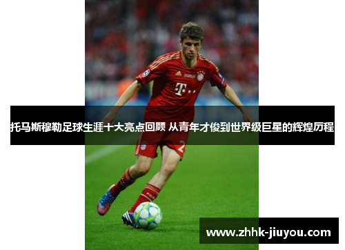托马斯穆勒足球生涯十大亮点回顾 从青年才俊到世界级巨星的辉煌历程