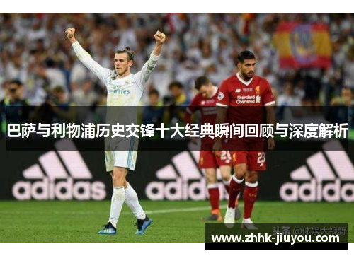 巴萨与利物浦历史交锋十大经典瞬间回顾与深度解析