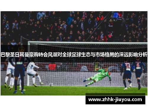 巴黎圣日耳曼豪购转会风潮对全球足球生态与市场格局的深远影响分析 巴黎圣日耳曼豪购转会风潮对全球足球生态与市场格局的深远影响分析