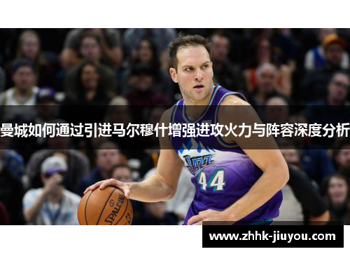 曼城如何通过引进马尔穆什增强进攻火力与阵容深度分析