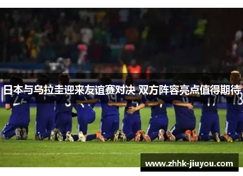 日本与乌拉圭迎来友谊赛对决 双方阵容亮点值得期待