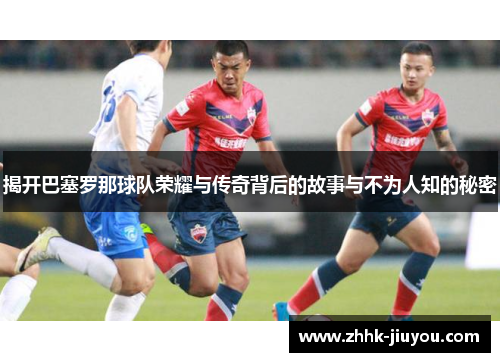 揭开巴塞罗那球队荣耀与传奇背后的故事与不为人知的秘密 揭开巴塞罗那球队荣耀与传奇背后的故事与不为人知的秘密
