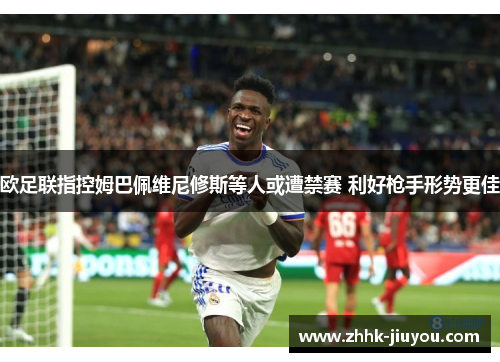 欧足联指控姆巴佩维尼修斯等人或遭禁赛 利好枪手形势更佳