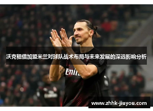 沃克租借加盟米兰对球队战术布局与未来发展的深远影响分析 沃克租借加盟米兰对球队战术布局与未来发展的深远影响分析