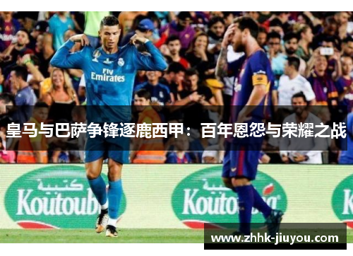 皇马与巴萨争锋逐鹿西甲:百年恩怨与荣耀之战 皇马与巴萨争锋逐鹿西甲:百年恩怨与荣耀之战