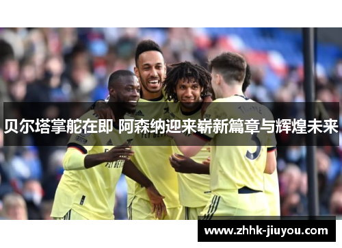 贝尔塔掌舵在即 阿森纳迎来崭新篇章与辉煌未来 贝尔塔掌舵在即 阿森纳迎来崭新篇章与辉煌未来