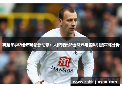 英超冬季转会市场最新动态：大牌球员转会风云与各队引援策略分析
